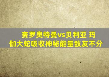 赛罗奥特曼vs贝利亚 玛伽大蛇吸收神秘能量敌友不分